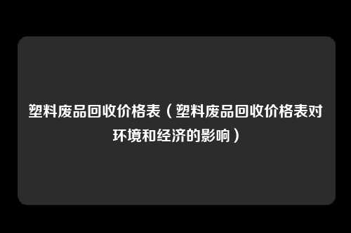 塑料废品回收价格表（塑料废品回收价格表对环境和经济的影响）