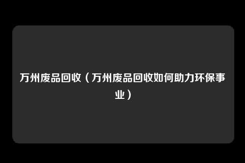 万州废品回收（万州废品回收如何助力环保事业）