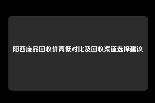 阳西废品回收价高低对比及回收渠道选择建议