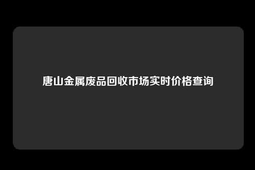 唐山金属废品回收市场实时价格查询