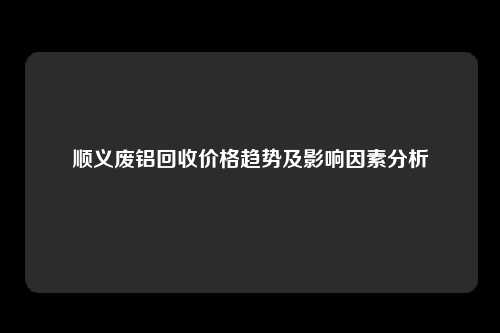 顺义废铝回收价格趋势及影响因素分析