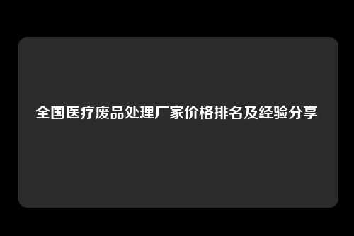 全国医疗废品处理厂家价格排名及经验分享