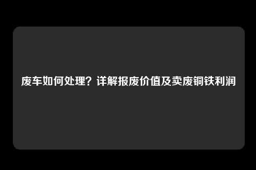 废车如何处理？详解报废价值及卖废铜铁利润