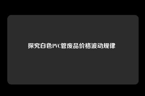 探究白色PVC管废品价格波动规律 