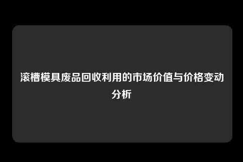 滚槽模具废品回收利用的市场价值与价格变动分析