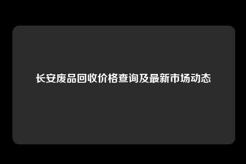 长安废品回收价格查询及最新市场动态