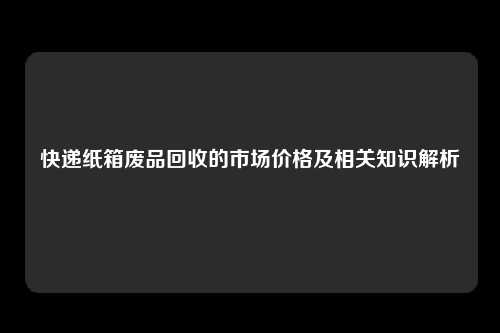 快递纸箱废品回收的市场价格及相关知识解析