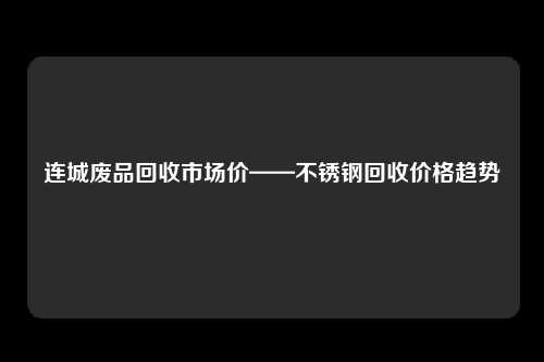 连城废品回收市场价——不锈钢回收价格趋势