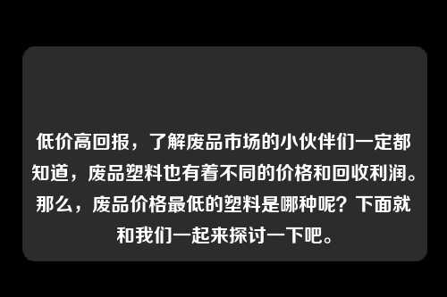 低价高回报，了解废品市场的小伙伴们一定都知道，废品塑料也有着不同的价格和回收利润。那么，废品价格最低的塑料是哪种呢？下面就和我们一起来探讨一下吧。