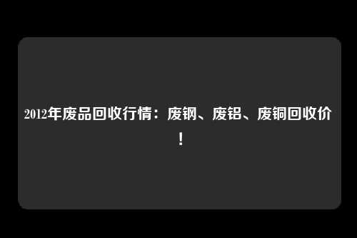 2012年废品回收行情：废钢、废铝、废铜回收价！