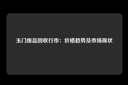 玉门废品回收行市：价格趋势及市场现状