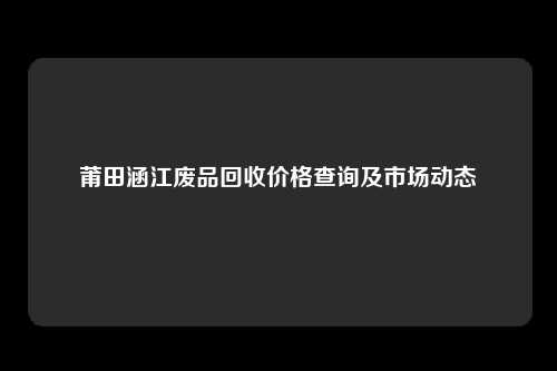 莆田涵江废品回收价格查询及市场动态