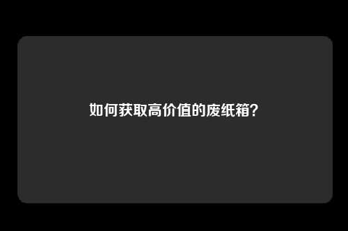 如何获取高价值的废纸箱？