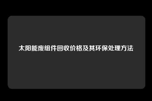 太阳能废组件回收价格及其环保处理方法