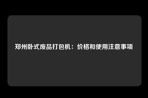 郑州卧式废品打包机：价格和使用注意事项