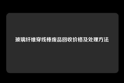 玻璃纤维穿线棒废品回收价格及处理方法