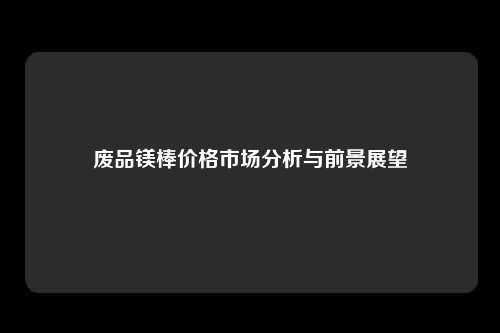 废品镁棒价格市场分析与前景展望