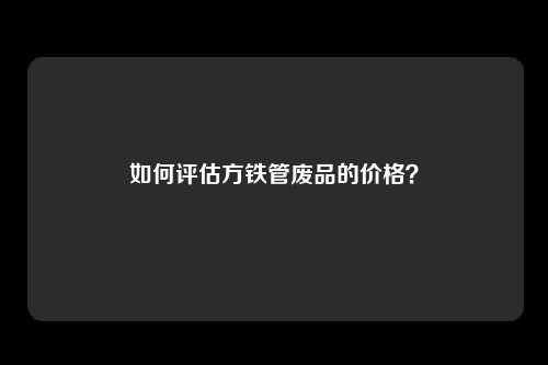 如何评估方铁管废品的价格？