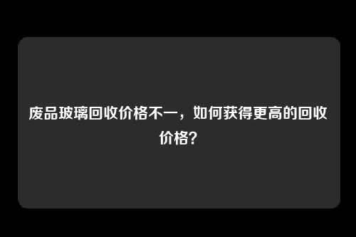 废品玻璃回收价格不一，如何获得更高的回收价格？