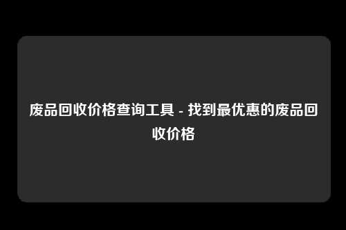 废品回收价格查询工具 - 找到最优惠的废品回收价格