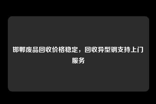 邯郸废品回收价格稳定，回收异型钢支持上门服务