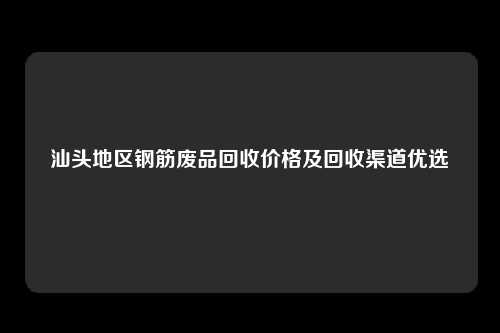 汕头地区钢筋废品回收价格及回收渠道优选