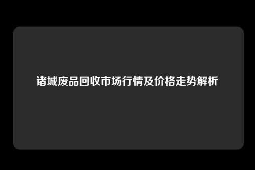 诸城废品回收市场行情及价格走势解析