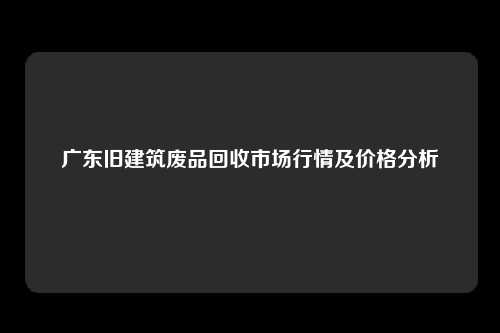 广东旧建筑废品回收市场行情及价格分析