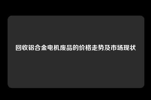 回收铝合金电机废品的价格走势及市场现状