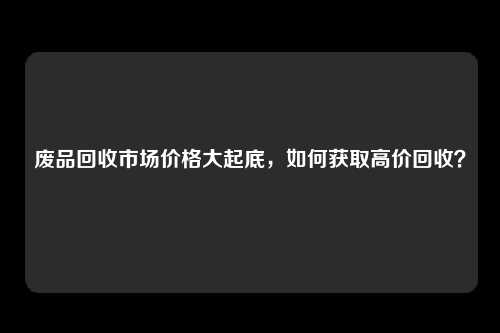 废品回收市场价格大起底，如何获取高价回收？