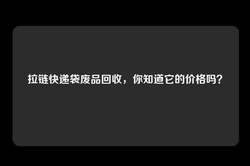 拉链快递袋废品回收，你知道它的价格吗？