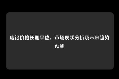 废铝价格长期平稳，市场现状分析及未来趋势预测