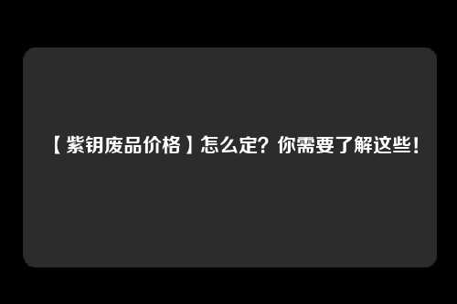 【紫钥废品价格】怎么定？你需要了解这些！