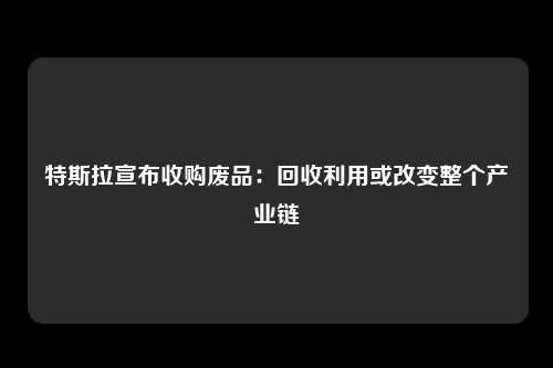 特斯拉宣布收购废品：回收利用或改变整个产业链