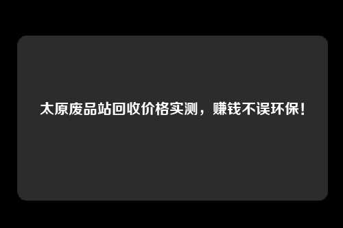 太原废品站回收价格实测，赚钱不误环保！