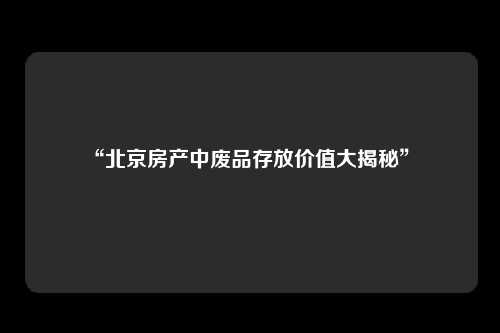 “北京房产中废品存放价值大揭秘” 