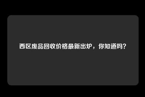 西区废品回收价格最新出炉，你知道吗？