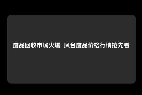 废品回收市场火爆  凤台废品价格行情抢先看