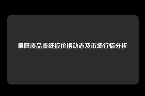 阜阳废品废纸板价格动态及市场行情分析