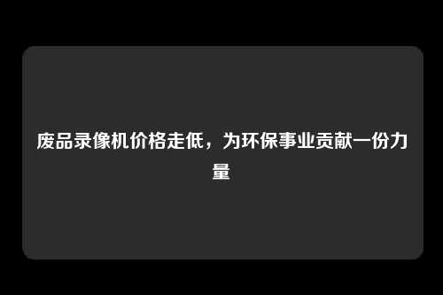 废品录像机价格走低，为环保事业贡献一份力量