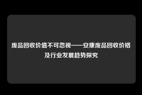 废品回收价值不可忽视——安康废品回收价格及行业发展趋势探究