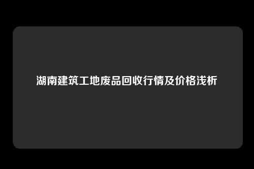 湖南建筑工地废品回收行情及价格浅析