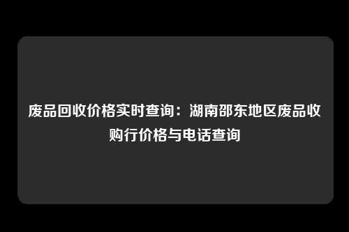 废品回收价格实时查询：湖南邵东地区废品收购行价格与电话查询