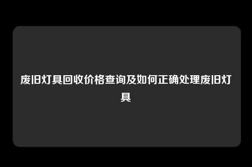 废旧灯具回收价格查询及如何正确处理废旧灯具