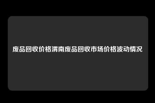 废品回收价格渭南废品回收市场价格波动情况