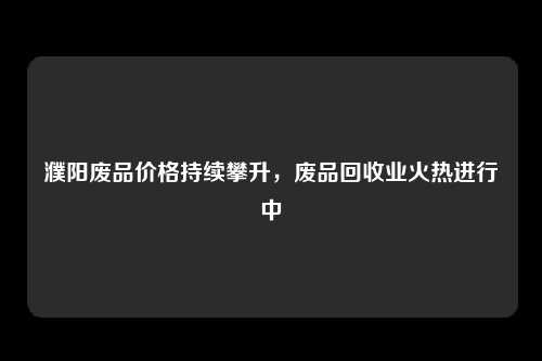 濮阳废品价格持续攀升，废品回收业火热进行中