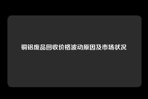 铜铝废品回收价格波动原因及市场状况