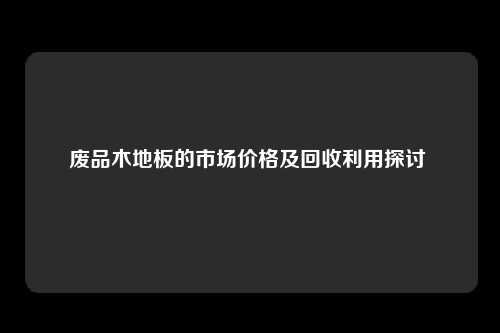 废品木地板的市场价格及回收利用探讨 