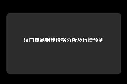 汉口废品铝线价格分析及行情预测