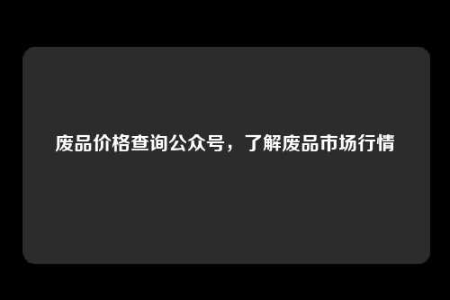 废品价格查询公众号，了解废品市场行情